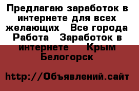 Предлагаю,заработок в интернете для всех желающих - Все города Работа » Заработок в интернете   . Крым,Белогорск